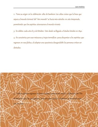 Lara medina
4
2.- Tiene su origen en la celebración celta de Samhain. Los celtas creían que la línea que
separa almundo terrenal del “otro mundo” se hacía más estrecha en esta temporada,
permitiendo que los espíritus atravesaranal mundo viviente
3.- Se celebra cada año el 31 de Octubre. Esto desde su llegada a Estados Unidos en 1840.
4.- Se caracteriza por usar máscaras y trajes terroríficos para ahuyentar a los espíritus que
regresan en esas fechas, al adoptar una apariencia desagradable las personas evitan ser
dañadas.
5.- Dichos espíritus regresan en forma maligna provocando miedo, a diferencia del “Día
de Muertos” que, los que regresan, lo hacen para convivir ydisfrutar unmomento más
con los vivos.
 