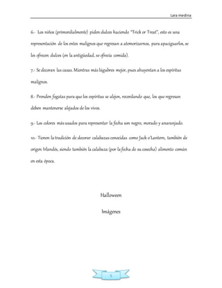 Lara medina
5
6.- Los niños (primordialmente) piden dulces haciendo “Trick or Treat”, esto es una
representación de los entes malignos que regresan a atemorizarnos, para apaciguarlos, se
les ofrecen dulces (en la antigüedad, se ofrecía comida).
7.- Se decoran las casas. Mientras máslúgubres mejor, pues ahuyentan a los espíritus
malignos.
8.- Prenden fogatas para que los espíritus se alejen, recordando que, los que regresan
deben mantenerse alejados de los vivos.
9.- Los colores másusados para representar la fecha son negro, morado y anaranjado.
10.- Tienen la tradición de decorar calabazasconocidas como Jack o´Lantern, también de
origen Irlandés, siendo también la calabaza (por la fecha de su cosecha) alimento común
en esta época.
Halloween
Imágenes
 