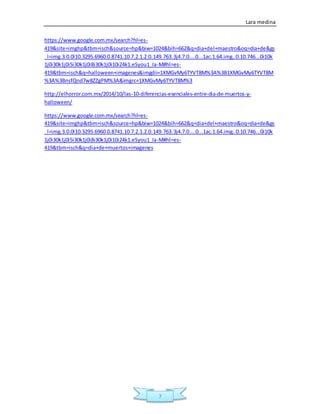 Lara medina
7
https://www.google.com.mx/search?hl=es-
419&site=imghp&tbm=isch&source=hp&biw=1024&bih=662&q=dia+del+maestro&oq=dia+de&gs
_l=img.3.0.0l10.3295.6960.0.8741.10.7.2.1.2.0.149.763.3j4.7.0....0...1ac.1.64.img..0.10.746...0i10k
1j0i30k1j0i5i30k1j0i8i30k1j0i10i24k1.eSyou1_Ia-M#hl=es-
419&tbm=isch&q=halloween+imagenes&imgdii=1XMGvMy6TYVT8M%3A%3B1XMGvMy6TYVT8M
%3A%3BnsfQnd7w8ZZgPM%3A&imgrc=1XMGvMy6TYVT8M%3
http://elhorror.com.mx/2014/10/las-10-diferencias-esenciales-entre-dia-de-muertos-y-
halloween/
https://www.google.com.mx/search?hl=es-
419&site=imghp&tbm=isch&source=hp&biw=1024&bih=662&q=dia+del+maestro&oq=dia+de&gs
_l=img.3.0.0l10.3295.6960.0.8741.10.7.2.1.2.0.149.763.3j4.7.0....0...1ac.1.64.img..0.10.746...0i10k
1j0i30k1j0i5i30k1j0i8i30k1j0i10i24k1.eSyou1_Ia-M#hl=es-
419&tbm=isch&q=dia+de+muertos+imagenes
 