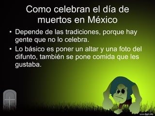 Como celebran el día de muertos en México Depende de las tradiciones, porque hay gente que no lo celebra. Lo básico es poner un altar y una foto del difunto, también se pone comida que les gustaba. 