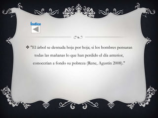 Índice




 "El árbol se desnuda hoja por hoja; si los hombres pensaran
     todas las mañanas lo que han perdido el día anterior,
    conocerían a fondo su pobreza (Rene, Agustín 2008)."
 