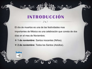 INTRODUCCIÓN

El día de muertos es una de las festividades mas
importantes de México es una celebración que consta de dos
días en el mes de Noviembre.

 1 de noviembre: Santos inocentes (Niños).

 2 de noviembre: Todos los Santos (Adultos).


 Índice
 