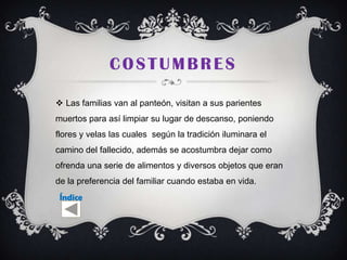 COSTUMBRES

 Las familias van al panteón, visitan a sus parientes
muertos para así limpiar su lugar de descanso, poniendo
flores y velas las cuales según la tradición iluminara el
camino del fallecido, además se acostumbra dejar como
ofrenda una serie de alimentos y diversos objetos que eran
de la preferencia del familiar cuando estaba en vida.
 Índice
 