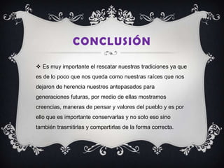 CONCLUSIÓN

 Es muy importante el rescatar nuestras tradiciones ya que
es de lo poco que nos queda como nuestras raíces que nos
dejaron de herencia nuestros antepasados para
generaciones futuras, por medio de ellas mostramos
creencias, maneras de pensar y valores del pueblo y es por
ello que es importante conservarlas y no solo eso sino
también trasmitirlas y compartirlas de la forma correcta.
 
