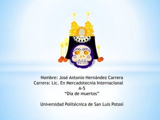 Nombre: José Antonio Hernández Carrera
Carrera: Lic. En Mercadotecnia Internacional
                       A-5
                “Día de muertos”

   Universidad Politécnica de San Luis Potosí
 