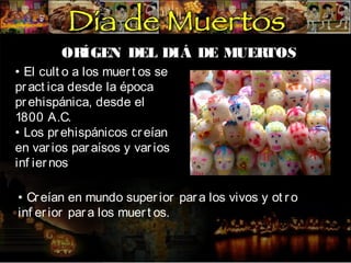 OR
ÍGEN DEL DIÁ DE MUER
TOS
• El cult o a los muer t os se
pr act ica desde la época
pr ehispánica, desde el
1800 A.C.
• Los pr ehispánicos cr eían
en var ios par aísos y var ios
inf ier nos
• Cr eían en mundo super ior par a los vivos y ot r o
inf er ior par a los muer t os.

 