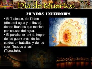 MUNDOS INFER
IOR
ES
• El Tlalocan, de Tlaloc
(dios del agua y la lluvia),
donde iban los que mor ían
por causas del agua.
• El par aíso or ient al, hogar
de los guer r er os, de los
caídos en bat allas y de los
sacr if icados al sol
(Tonat iuh).

 