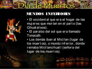 MUNDOS INFER
IOR
ES
• El occident al que er a el hogar de las
muj er es que mor ían en el par t o (las
Cihuat et eos).
• El par aíso del sol que er a llamado
Tonacalli.
• Los demás iban al Mict lan (lugar de
los muer t os), o mundo inf er ior , donde
r einaba Mict lancihuat l (señor a del
lugar de los muer t os).

 