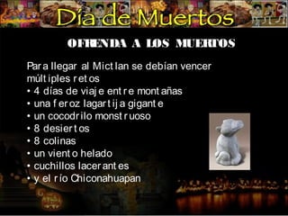 OFR
ENDA A LOS MUER
TOS
Par a llegar al Mict lan se debían vencer
múlt iples r et os
• 4 días de viaj e ent r e mont añas
• una f er oz lagar t ij a gigant e
• un cocodr ilo monst r uoso
• 8 desier t os
• 8 colinas
• un vient o helado
• cuchillos lacer ant es
• y el r ío Chiconahuapan

 