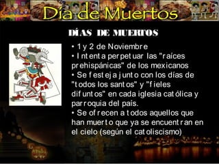 DÍAS DE MUER
TOS
• 1 y 2 de Noviembr e
• I nt ent a per pet uar las "r aíces
pr ehispánicas" de los mexicanos
• Se f est ej a j unt o con los días de
"t odos los sant os" y "f ieles
dif unt os" en cada iglesia cat ólica y
par r oquia del país.
• Se of r ecen a t odos aquellos que
han muer t o que ya se encuent r an en
el cielo (según el cat oliscismo)

 