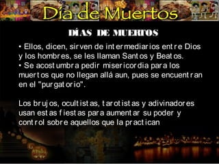 DÍAS DE MUER
TOS
• Ellos, dicen, sir ven de int er mediar ios ent r e Dios
y los hombr es, se les llaman Sant os y Beat os.
• Se acost umbr a pedir miser icor dia par a los
muer t os que no llegan allá aun, pues se encuent r an
en el "pur gat or io".
Los br uj os, ocult ist as, t ar ot ist as y adivinador es
usan est as f iest as par a aument ar su poder y
cont r ol sobr e aquellos que la pr act ican

 