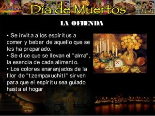 LA OFR
ENDA
• Se invit a a los espír it us a
comer y beber de aquello que se
les ha pr epar ado.
• Se dice que se llevan el "alma",
la esencia de cada aliment o.
• Los color es anar anj ados de la
f lor de "t zempaxuchit l" sir ven
par a que el espír it u sea guiado
hast a el hogar

 