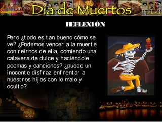 R
EFLEXIÓN
Per o ¿t odo es t an bueno cómo se
ve? ¿Podemos vencer a la muer t e
con r eír nos de ella, comiendo una
calaver a de dulce y haciéndole
poemas y canciones? ¿puede un
inocent e disf r az enf r ent ar a
nuest r os hij os con lo malo y
ocult o?

 