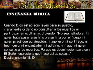 ENSEÑANZA B LICA
ÍB
Cuando Dios est ableció leyes par a su pueblo,
clar ament e or denó no consult ar a los muer t os ni
par t icipar en ocult ismo, diciendo: "No sea hallado en t i
quien haga pasar a su hij o o a su hij a por el f uego, ni
quien pr act ique adivinación, ni agor er o, ni sor t ílego, ni
hechicer o, ni encant ador , ni adivino, ni mago, ni quien
consult e a los muer t os. Por que es abominación par a con
El Señor cualquier a que hace est as cosas...",
Deut er onomio 18:10

 