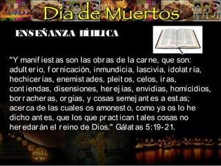 ENSEÑANZA B LICA
ÍB
"Y manif iest as son las obr as de la car ne, que son:
adult er io, f or nicación, inmundicia, lascivia, idolat r ía,
hechicer ías, enemist ades, pleit os, celos, ir as,
cont iendas, disensiones, her ej ías, envidias, homicidios,
bor r acher as, or gías, y cosas semej ant es a est as;
acer ca de las cuales os amonest o, como ya os lo he
dicho ant es, que los que pr act ican t ales cosas no
her edar án el r eino de Dios." Gálat as 5:19-21.

 