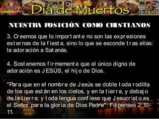 NUESTR P
A OSICIÓN COMO CR
ISTIANOS
3. Cr eemos que lo impor t ant e no son las expr esiones
ext er nas de la f iest a, sino lo que se esconde t r as ellas:
la ador ación a Sat anás.
4. Sost enemos f ir mement e que el único digno de
ador ación es J ESÚS, el hij o de Dios.
"Par a que en el nombr e de J esús se doble t oda r odilla
de los que est án en los cielos, y en la t ier r a, y debaj o
de la t ier r a; y t oda lengua conf iese que J esucr ist o es
el Señor par a la glor ia de Dios Padr e". Filipenses 2:1011.

 