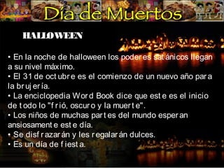 HALLOWEEN
• En la noche de halloween los poder es sat ánicos llegan
a su nivel máximo.
• El 31 de oct ubr e es el comienzo de un nuevo año par a
la br uj er ía.
• La enciclopedia Wor d Book dice que est e es el inicio
de t odo lo "f r ió, oscur o y la muer t e".
• Los niños de muchas par t es del mundo esper an
ansiosament e est e día.
• Se disf r azar án y les r egalar án dulces.
• Es un día de f iest a.

 