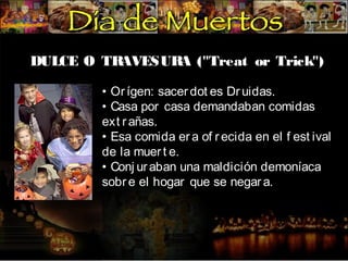 DULCE O TR
AVESUR ("Treat or Trick")
A
• Or ígen: sacer dot es Dr uidas.
• Casa por casa demandaban comidas
ext r añas.
• Esa comida er a of r ecida en el f est ival
de la muer t e.
• Conj ur aban una maldición demoníaca
sobr e el hogar que se negar a.

 