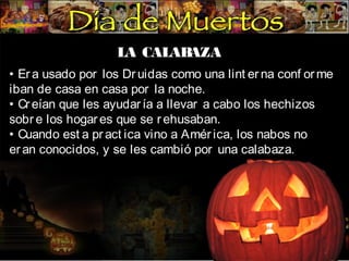 LA CALAB
AZA
• Er a usado por los Dr uidas como una lint er na conf or me
iban de casa en casa por la noche.
• Cr eían que les ayudar ía a llevar a cabo los hechizos
sobr e los hogar es que se r ehusaban.
• Cuando est a pr act ica vino a Amér ica, los nabos no
er an conocidos, y se les cambió por una calabaza.

 