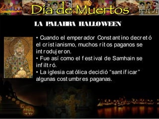 LA P
ALAB A HALLOWEEN
R
• Cuando el emper ador Const ant ino decr et ó
el cr ist ianismo, muchos r it os paganos se
int r oduj er on.
• Fue así como el f est ival de Samhain se
inf ilt r ó.
• La iglesia cat ólica decidió “sant if icar ”
algunas cost umbr es paganas.

 
