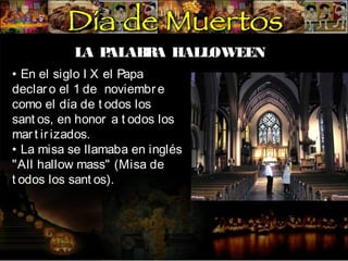 LA P
ALAB A HALLOWEEN
R
• En el siglo I X el Papa
declar o el 1 de noviembr e
como el día de t odos los
sant os, en honor a t odos los
mar t ir izados.
• La misa se llamaba en inglés
"All hallow mass" (Misa de
t odos los sant os).

 