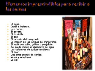 















El agua..
Copal e incienso..
Las flores..
El petate.
El izcuintle.
El pan
El retrato del recordado.
La imagen de las Ánimas del Purgatorio,
El mole con pollo, gallina o guajolote,
Se puede incluir el chocolate de agua
Las calaveras de azúcar medianas
El licor.
Una cruz grande de ceniza
Velas y veladoras.
La sal

 