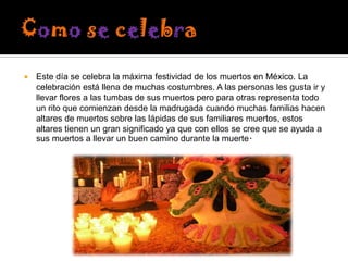 

Este día se celebra la máxima festividad de los muertos en México. La
celebración está llena de muchas costumbres. A las personas les gusta ir y
llevar flores a las tumbas de sus muertos pero para otras representa todo
un rito que comienzan desde la madrugada cuando muchas familias hacen
altares de muertos sobre las lápidas de sus familiares muertos, estos
altares tienen un gran significado ya que con ellos se cree que se ayuda a
sus muertos a llevar un buen camino durante la muerte.

 