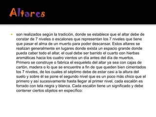 

son realizados según la tradición, donde se establece que el altar debe de
constar de 7 niveles o escalones que representan los 7 niveles que tiene
que pasar el alma de un muerto para poder descansar. Estos altares se
realizan generalmente en lugares donde exista un espacio grande donde
pueda caber todo el altar, el cual debe ser barrido el cuarto con hierbas
aromáticas hacia los cuatro vientos un día antes del día de muertos.
Primero se construye o fabrica el esqueleto del altar ya sea con cajas de
cartón, madera o lo que se encuentre a fin de que queden bien cimentados
los 7 niveles, de los cuales el séptimo debe de estar casi a la altura del
suelo y sobre él se pone el segundo nivel que es un poco más chico que el
primero y así sucesivamente hasta llegar al primer nivel, cada escalón es
forrado con tela negra y blanca. Cada escalón tiene un significado y debe
contener ciertos objetos en específico:

 