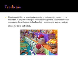 

El origen del Día de Muertos tiene antecedentes relacionados con el
mestizaje. Comprende rasgos culturales indígenas y españoles que al
mezclarse dieron lugar a todos los ritos y ceremonias que se realizan

.

alrededor de la festividad

 