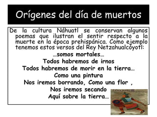 Orígenes del día de muertos 
De la cultura Náhuatl se conservan algunos 
poemas que ilustran el sentir respecto a la 
muerte en la época prehispánica. Como ejemplo 
tenemos estos versos del Rey Netzahualcóyotl: 
…somos mortales… 
Todos habremos de irnos 
Todos habremos de morir en la tierra… 
Como una pintura 
Nos iremos borrando, Como una flor , 
Nos iremos secando 
Aquí sobre la tierra… 
 