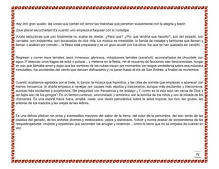 IV 
Hay otro gran auxilio: las voces que cantan sin temor las melodías que penetran suavemente con la alegría y tesón. 
¡Que placer escucharlas! Es cuando uno empieza a flaquear con la nostalgia. 
Voces seductoras que uno finalmente no acaba de olvidar. ¿Para qué? ¿Por qué tendría que hacerlo?, son del pasado, son carnales, son insistentes, son bocanadas de otra vida. La música es irresistible, la banda de metales y tambores que llaman y llaman y acaban por prender... la fiesta está preparada y es un gozo acudir con los otros, los que se han quedado sin sentirlo. 
Regresar y comer esos tamales, esos inmensos, gloriosos, voluptuosos tamales (zacahuil), acompañados de chocolate con agua. Y después unos tragos de sotol o pulque... y meterse en la fiesta, ver el recuerdo de facciones casi desconocidas, hurgar en eso que llamaba amor y dejar que las sombras de las nubes tracen por momentos los rasgos verdaderos sobre esa máscara inmutables, los accidentes del viento que danzan disfrazados y no paran hasta el día de San Andrés, a finales de noviembre. 
Cuando acabamos agotados por el baile, la danza, la música que hipnotiza, y las ollas de comida que empiezan a aparecer con menos frecuencia, la charla empieza a navegar por causes más rápidos y traicioneros, aunque más excitantes y traicioneros, aunque más excitantes y sorpresivos. Me preguntan con frecuencia y de soslayo ¿Y, como es la vida aquí tan cerca de Dios y tan lejos aún de los gringos? Es un tiempo continuo, sincronizado y armónico con la sonrisa de los niños y con la mirada de los chamanes. Es una espiral hacia fuera, amplia, vasta; una visión panorámica sobre la selva tropical, los ríos, las grutas, las antenas de los insectos y las orejas de las liebres. 
Es una delicia platicar sin prisa y sobresaltos mayores del sabor de la tierra, del color de la penumbra, del eco sordo de las pisadas del ganado, de los anhelos jóvenes y desbocados, viejos y claridosos. Volver y nunca acabar de sorprenderse de las resquebrajaduras, crujidos y sopetones que esconden las arrugas y cicatrices... como la tierra que no se empapa de cuando en vez. 
 