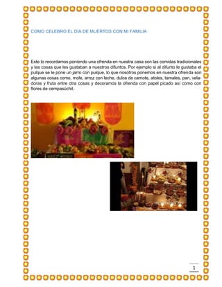 1 
COMO CELEBRO EL DÍA DE MUERTOS CON MI FAMILIA 
Este lo recordamos poniendo una ofrenda en nuestra casa con las comidas tradicionales y las cosas que les gustaban a nuestros difuntos. Por ejemplo si al difunto le gustaba el pulque se le pone un jarro con pulque, lo que nosotros ponemos en nuestra ofrenda son algunas cosas como, mole, arroz con leche, dulce de camote, atoles, tamales, pan, vela- doras y fruta entre otra cosas y decoramos la ofrenda con papel picado así como con flores de cempasúchil. 
 