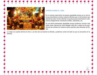 - 4 - 
OPINIÓN SOBRE EL TEMA 
En mi opinión esta fecha me parece agradable porque es un día en el que recordamos a todos nuestros difuntos que un día tuvieron que abandonar este mundo además me gusta porque esta fecha la cele- bramos alegremente inventando chistes, calaveritas, etc. 
Es una fecha demasiado agradable porque podemos conocer más sobre otras culturas de como festejan este día y visitar en los pan- teones las tumbas de nuestros seres queridos para llenarlas de flo- res. 
Lo mejor es cuando termina el día 2 y al otro día se levanta la ofrenda y podemos comer de todo lo que se encuentra en la ofrenda. 
