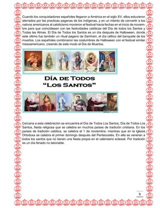 b 
Cuando los conquistadores españoles llegaron a América en el siglo XV, ellos estuvieron aterrados por las practicas paganas de los indígenas, y en un intento de convertir a los nativos americanos al catolicismo movieron el festival hacia fechas en el inicio de noviem- bre para que coincidiesen con las festividades católicas del Día de todos los Santos y Todas las Almas. El Día de Todos los Santos es un día después de Halloween, donde este último fue también un ritual pagano de Samhain, el día céltico del banquete de los muertos. Los españoles combinaron las costumbres de Halloween con el festival similar mesoamericano, creando de este modo el Día de Muertos. 
Cercana a esta celebración se encuentra el Día de Todos Los Santos, Día de Todos Los Santos, fiesta religiosa que se celebra en muchos países de tradición cristiana. En los países de tradición católica, se celebra el 1 de noviembre; mientras que en la Iglesia Ortodoxa se celebra el primer domingo después del Pentecostés. En ella se veneran a todos los santos que no tienen una fiesta propia en el calendario eclesial. Por tradición es un día feriado no laborable.  