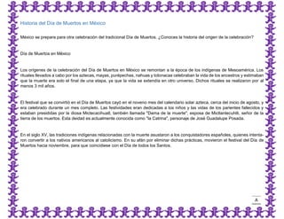 A 
Historia del Día de Muertos en México 
México se prepara para otra celebración del tradicional Día de Muertos. ¿Conoces la historia del origen de la celebración? 
Día de Muertos en México 
Los orígenes de la celebración del Día de Muertos en México se remontan a la época de los indígenas de Mesoamérica. Los rituales llevados a cabo por los aztecas, mayas, purépechas, nahuas y totonacas celebraban la vida de los ancestros y estimaban que la muerte era solo el final de una etapa, ya que la vida se extendía en otro universo. Dichos rituales se realizaron por al menos 3 mil años. 
El festival que se convirtió en el Día de Muertos cayó en el noveno mes del calendario solar azteca, cerca del inicio de agosto, y era celebrado durante un mes completo. Las festividades eran dedicadas a los niños y las vidas de los parientes fallecidos y estaban presididas por la diosa Mictecacihuatl, también llamada "Dama de la muerte", esposa de Mictlantecuhtli, señor de la tierra de los muertos. Esta deidad es actualmente conocida como "la Catrina", personaje de José Guadalupe Posada. 
En el siglo XV, las tradiciones indígenas relacionadas con la muerte asustaron a los conquistadores españoles, quienes intenta- ron convertir a los nativos americanos al catolicismo. En su afán por eliminar dichas prácticas, movieron el festival del Día de Muertos hacia noviembre, para que coincidiese con el Día de todos los Santos.  