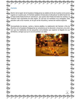 iv 
Xantolo 
Dentro de la región de la Huasteca hidalguense se celebra el día de muertos como pocos lugares en nuestro país. El Xantolo (palabra introducida al náhuatl por la deformación de la frase lanita festiumominum sanctorum, que quiere decir fiesta de todos los santos), la tradición más importante de esta región, la cual aún se mantiene muy arraigada. Este peculiar culto a los muertos, en el que se les recuerda y venera de manera especial. 
Acompañada de danzas, cantos y típicos platillos, la celebración del Xantolo o Día de Muertos en la Huasteca Hidalguense se caracteriza por la devoción, el esmero y la unión con que los habitantes de las pequeñas comunidades que esperan la llegada de sus familiares y amigos que ya no se encuentran con ellos. 
 