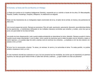 II 
El Xantolo, la fiesta del Día de Muertos en Hidalgo 
La fiesta de muertos en la huasteca hidalguense (Xantolo), sorprende por su colorido a través de los años. En Macustepetla, Huautla, Coatlila, Huazalingo, Huejutla y Atlapexco, la celebración es sagrada. 
Éstas son las impresiones de un (malogrado) viajero enamorado de la luz, el sabor de la comida, la música y los panteones de esta zona. 
Uno nunca la espera tan pronto. Siempre es sorpresiva. Pero ahí está, acechando, seduciendo, llamando, escondiéndose detrás de las apariencias, y mostrándose disfrazada en las múltiples máscaras sonrientes que enseñan y ocultan, como las que se pone uno para bailar en los días de fiesta. 
Una tarde me tomo desprevenido, justo cuando estaba entretenido en desordenar la rutina; distraído. Siempre sucede lo mismo cuando ocurre cosas importantes: a uno lo pillan; como cuando te enamoras que te rodea de golpe una luz vibrante y sopla un viento vigoroso, y no puedes dejar de verlo y sientes como te rechinan los cimientos... y empiezas a vivir de otra manera: em- piezas a vivir y a morir. 
Mi error fue no reconocerla a tiempo. Te atrae y te rechaza, te sonríe y te cachondea el alma. Ya estás perdido, no podrás evitarla: empiezas a morir y a vivir. 
En ese momento recordé las ocasiones en que vi la luna ponerse tras las montañas, las noche que me abandoné a la plenitud suprema, los días que gocé hasta el límite un plato bien servido y sabroso... ¿Logré robarle a la vida sus placeres? 
 