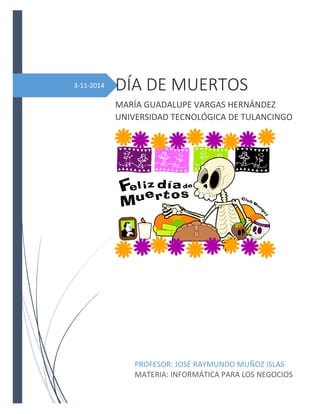 3-11-2014 
DÍA DE MUERTOS 
MARÍA GUADALUPE VARGAS HERNÁNDEZ UNIVERSIDAD TECNOLÓGICA DE TULANCINGO 
PROFESOR: JOSÉ RAYMUNDO MUÑOZ ISLAS 
MATERIA: INFORMÁTICA PARA LOS NEGOCIOS  