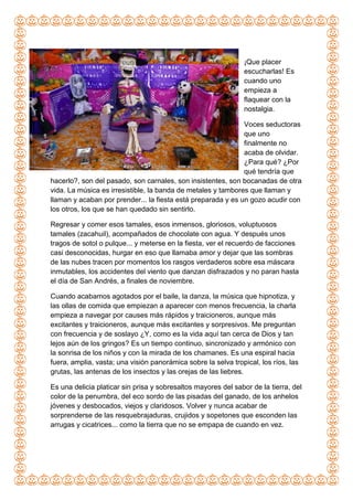 ¡Que placer
escucharlas! Es
cuando uno
empieza a
flaquear con la
nostalgia.
Voces seductoras
que uno
finalmente no
acaba de olvidar.
¿Para qué? ¿Por
qué tendría que
hacerlo?, son del pasado, son carnales, son insistentes, son bocanadas de otra
vida. La música es irresistible, la banda de metales y tambores que llaman y
llaman y acaban por prender... la fiesta está preparada y es un gozo acudir con
los otros, los que se han quedado sin sentirlo.
Regresar y comer esos tamales, esos inmensos, gloriosos, voluptuosos
tamales (zacahuil), acompañados de chocolate con agua. Y después unos
tragos de sotol o pulque... y meterse en la fiesta, ver el recuerdo de facciones
casi desconocidas, hurgar en eso que llamaba amor y dejar que las sombras
de las nubes tracen por momentos los rasgos verdaderos sobre esa máscara
inmutables, los accidentes del viento que danzan disfrazados y no paran hasta
el día de San Andrés, a finales de noviembre.
Cuando acabamos agotados por el baile, la danza, la música que hipnotiza, y
las ollas de comida que empiezan a aparecer con menos frecuencia, la charla
empieza a navegar por causes más rápidos y traicioneros, aunque más
excitantes y traicioneros, aunque más excitantes y sorpresivos. Me preguntan
con frecuencia y de soslayo ¿Y, como es la vida aquí tan cerca de Dios y tan
lejos aún de los gringos? Es un tiempo continuo, sincronizado y armónico con
la sonrisa de los niños y con la mirada de los chamanes. Es una espiral hacia
fuera, amplia, vasta; una visión panorámica sobre la selva tropical, los ríos, las
grutas, las antenas de los insectos y las orejas de las liebres.
Es una delicia platicar sin prisa y sobresaltos mayores del sabor de la tierra, del
color de la penumbra, del eco sordo de las pisadas del ganado, de los anhelos
jóvenes y desbocados, viejos y claridosos. Volver y nunca acabar de
sorprenderse de las resquebrajaduras, crujidos y sopetones que esconden las
arrugas y cicatrices... como la tierra que no se empapa de cuando en vez.
 