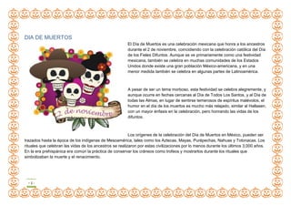 - 1 -
DIA DE MUERTOS
El Día de Muertos es una celebración mexicana que honra a los ancestros
durante el 2 de noviembre, coincidiendo con la celebración católica del Día
de los Fieles Difuntos. Aunque se ve primariamente como una festividad
mexicana, también se celebra en muchas comunidades de los Estados
Unidos donde existe una gran población México-americana, y en una
menor medida también se celebra en algunas partes de Latinoamérica.
A pesar de ser un tema morboso, esta festividad se celebra alegremente, y
aunque ocurre en fechas cercanas al Día de Todos Los Santos, y al Día de
todas las Almas, en lugar de sentirse temerosos de espíritus malévolos, el
humor en el día de los muertos es mucho más relajado, similar al Hallasen,
con un mayor énfasis en la celebración, pero honrando las vidas de los
difuntos.
Los orígenes de la celebración del Día de Muertos en México, pueden ser
trazados hasta la época de los indígenas de Mesoamérica, tales como los Aztecas, Mayas, Purépechas, Nahuas y Totonacas. Los
rituales que celebran las vidas de los ancestros se realizaron por estas civilizaciones por lo menos durante los últimos 3,000 años.
En la era prehispánica era común la práctica de conservar los cráneos como trofeos y mostrarlos durante los rituales que
simbolizaban la muerte y el renacimiento.
 