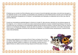 El festival que se convirtió en el Día de Muertos cayó en el noveno el mes del calendario solar azteca, cerca del inicio de agosto, y
era celebrado durante un mes completo. Las festividades eran presididas por el dios Mictecacihuatl, conocido como la "Dama de la
muerte" (actualmente corresponde con "la Catrina"). Las festividades eran dedicadas a la celebración de los niños y las vidas de
parientes fallecidos
Cuando los conquistadores españoles llegaron a América en el siglo XV, ellos estuvieron aterrados por las practicas paganas de
los indígenas, y en un intento de convertir a los nativos americanos al catolicismo movieron el festival hacia fechas en el inicio de
noviembre para que coincidiesen con las festividades católicas del Día de todos los Santos y Todas las Almas. El Día de Todos los
Santos es un día después de Halloween, donde este último fue también un ritual pagano de Samhain, el día céltico del banquete
de los muertos. Los españoles combinaron las costumbres de Halloween con el festival similar mesoamericano, creando de este
modo el Día de Muertos.
Cercana a esta celebración se encuentra el Día de Todos Los Santos, Día de Todos
Los Santos, fiesta religiosa que se celebra en muchos países de tradición cristiana. En
los países de tradición católica, se celebra el 1 de noviembre; mientras que en la
Iglesia Ortodoxa se celebra el primer domingo después del Pentecostés. En ella se
 
