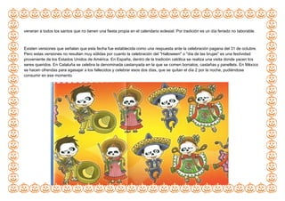 veneran a todos los santos que no tienen una fiesta propia en el calendario eclesial. Por tradición es un día feriado no laborable.
Existen versiones que señalan que esta fecha fue establecida como una respuesta ante la celebración pagana del 31 de octubre.
Pero estas versiones no resultan muy sólidas por cuanto la celebración del "Halloween" o "día de las brujas" es una festividad
proveniente de los Estados Unidos de América. En España, dentro de la tradición católica se realiza una visita donde yacen los
seres queridos. En Cataluña se celebra la denominada castanyada en la que se comen boniatos, castañas y panellets. En México
se hacen ofrendas para agasajar a los fallecidos y celebrar esos dos días, que se quitan el día 2 por la noche, pudiéndose
consumir en ese momento.
 