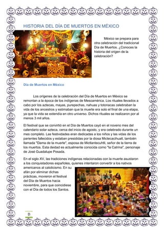 D
HISTORIA DEL DÍA DE MUERTOS EN MÉXICO
México se prepara para
otra celebración del tradicional
Día de Muertos. ¿Conoces la
historia del origen de la
celebración?
Día de Muertos en México
Los orígenes de la celebración del Día de Muertos en México se
remontan a la época de los indígenas de Mesoamérica. Los rituales llevados a
cabo por los aztecas, mayas, purepechas, nahuas y totonacas celebraban la
vida de los ancestros y estimaban que la muerte era solo el final de una etapa,
ya que la vida se extendía en otro universo. Dichos rituales se realizaron por al
menos 3 mil años.
El festival que se convirtió en el Día de Muertos cayó en el noveno mes del
calendario solar azteca, cerca del inicio de agosto, y era celebrado durante un
mes completo. Las festividades eran dedicadas a los niños y las vidas de los
parientes fallecidos y estaban presididas por la diosa Mictecacihuatl, también
llamada "Dama de la muerte", esposa de Mictlantecuhtli, señor de la tierra de
los muertos. Esta deidad es actualmente conocida como "la Catrina", personaje
de José Guadalupe Posada.
En el siglo XV, las tradiciones indígenas relacionadas con la muerte asustaron
a los conquistadores españoles, quienes intentaron convertir a los nativos
americanos al catolicismo. En su
afán por eliminar dichas
prácticas, movieron el festival
del Día de Muertos hacia
noviembre, para que coincidiese
con el Día de todos los Santos.
 