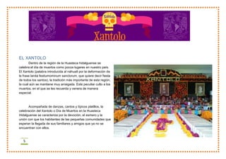 5
EL XANTOLO
Dentro de la región de la Huasteca hidalguense se
celebra el día de muertos como pocos lugares en nuestro país.
El Xantolo (palabra introducida al náhuatl por la deformación de
la frase lanita festiumominum sanctorum, que quiere decir fiesta
de todos los santos), la tradición más importante de esta región,
la cual aún se mantiene muy arraigada. Este peculiar culto a los
muertos, en el que se les recuerda y venera de manera
especial.
Acompañada de danzas, cantos y típicos platillos, la
celebración del Xantolo o Día de Muertos en la Huasteca
Hidalguense se caracteriza por la devoción, el esmero y la
unión con que los habitantes de las pequeñas comunidades que
esperan la llegada de sus familiares y amigos que ya no se
encuentran con ellos.
 