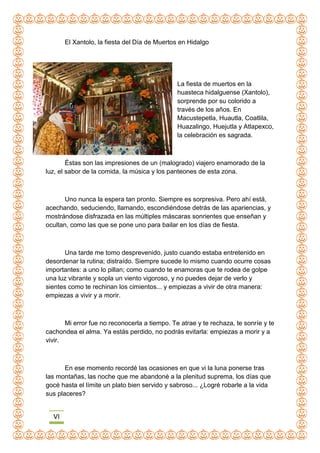 VI
El Xantolo, la fiesta del Día de Muertos en Hidalgo
La fiesta de muertos en la
huasteca hidalguense (Xantolo),
sorprende por su colorido a
través de los años. En
Macustepetla, Huautla, Coatlila,
Huazalingo, Huejutla y Atlapexco,
la celebración es sagrada.
Éstas son las impresiones de un (malogrado) viajero enamorado de la
luz, el sabor de la comida, la música y los panteones de esta zona.
Uno nunca la espera tan pronto. Siempre es sorpresiva. Pero ahí está,
acechando, seduciendo, llamando, escondiéndose detrás de las apariencias, y
mostrándose disfrazada en las múltiples máscaras sonrientes que enseñan y
ocultan, como las que se pone uno para bailar en los días de fiesta.
Una tarde me tomo desprevenido, justo cuando estaba entretenido en
desordenar la rutina; distraído. Siempre sucede lo mismo cuando ocurre cosas
importantes: a uno lo pillan; como cuando te enamoras que te rodea de golpe
una luz vibrante y sopla un viento vigoroso, y no puedes dejar de verlo y
sientes como te rechinan los cimientos... y empiezas a vivir de otra manera:
empiezas a vivir y a morir.
Mi error fue no reconocerla a tiempo. Te atrae y te rechaza, te sonríe y te
cachondea el alma. Ya estás perdido, no podrás evitarla: empiezas a morir y a
vivir.
En ese momento recordé las ocasiones en que vi la luna ponerse tras
las montañas, las noche que me abandoné a la plenitud suprema, los días que
gocé hasta el límite un plato bien servido y sabroso... ¿Logré robarle a la vida
sus placeres?
 