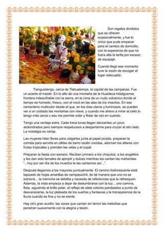 Son regalos divididos
que se ofrecen
ocasionalmente, y fue lo
único que pude empacar
para el cambio de domicilio,
con la esperanza de que no
fuera alta la tarifa por exceso
de equipaje.
Cuando llegó ese momento
tuve la visión de escoger el
lugar adecuado:
Tianguistengo, cerca de Tlahuelompa, la capital de las campanas. Fue
un acierto el insistir. En lo alto de una montaña de la Huasteca hidalguense,
frontera indescifrable con la sierra, en la cima de un nudo volcánico donde el
tiempo es húmedo, fresco, con el roció en las alas de los insectos. En ese
cementerio multicolor desde el que, en los días claros y luminosos, se pueden
ver a un costado las montañas con nieve, y cuando me atrevo a mirar al cielo lo
tengo más cerca u eso me permite volar y flotar de vez en cuando.
Tengo una ventaja extra. Cada trece lunas llegan danzantes un poco
atolondrados pero siempre respetuosos a despertarme para cruzar al otro lado.
La nostalgia es canija.
Las mujeres hilan flores para colgarlas junta al papel picado, preparan la
comida para servirla en ollitas de barro recién cocidas, adornan los altares con
frutas tropicales y prenden las velas y el copal.
Preparan la fiesta con esmero. Reciben primero a los chiquitos, a los angelitos
y les dan solo tamales de ajonjolí y dulces mientras les cantan las mañanitas:
“...hoy por ser día de los muertos te las cantamos así...”.
Después llegamos a los mayores puntualmente. El camino fosforescente está
tapizado de hojas amarillas de cempasúchil, de tal manera que uno no se
extravíe... la memoria se debilita y necesita de referencias que la refresquen.
Además, la vista empieza a dejar de deslumbrarse con la luz... uno camina,
flota, siguiendo el brillo polar, el reflejo de siete colores pandeados a punto de
desvanecerse, la luz plateada de los sueños y fantasías y la transparencia de la
lluvia cuando es fina y no se siente.
Hay otro gran auxilio: las voces que cantan sin temor las melodías que
penetran suavemente con la alegría y tesón.
 