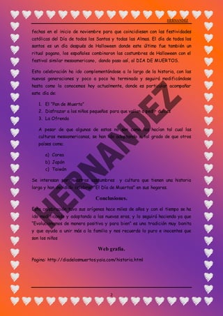HERNANDEZ
2
fechas en el inicio de noviembre para que coincidiesen con las festividades
católicas del Día de todos los Santos y todas las Almas. El día de todos los
santos es un día después de Halloween donde este último fue también un
ritual pagano, los españoles combinaron las costumbres de Halloween con el
festival similar mesoamericano, dando paso así, al DIA DE MUERTOS.
Esta celebración ha ido complementándose a lo largo de la historia, con las
nuevas generaciones y poco a poco ha terminado y seguirá modificándose
hasta como la conocemos hoy actualmente, donde es particular acompañar
este día de:
1. El “Pan de Muerto”
2. Disfrazar a los niños pequeños para que vallan a pedir dulces
3. La Ofrenda
A pesar de que algunas de estas no son como las hacían tal cual las
culturas mesoamericanas, se han ido adaptando a tal grado de que otros
países como;
a) Corea
b) Japón
c) Taiwán
Se interesan por nuestras costumbres y cultura que tienen una historia
larga y han decidido celebrar “El Día de Muertos” en sus hogares.
Conclusiones.
Esta celebración tuvo sus orígenes hace miles de años y con el tiempo se ha
ido modificando y adaptando a las nuevas eras, y lo seguirá haciendo ya que
“Evolucionamos de manera positiva y para bien” es una tradición muy bonita
y que ayuda a unir más a la familia y nos recuerda lo puro e inocentes que
son los niños
Web grafía.
Pagina: http://diadelosmuertos.yaia.com/historia.html
 