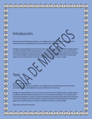Introducción
Desde laépocaprehispánicaenMéxico,losindígenashanrendidocultoalamuerte yla han
concebidocomounadualidadde vida,parte del ciclode la naturaleza.
Al llegarlosconquistadoresel cultoa lamuerte se fusionóconlareligióncatólica,dandoorigena
la tradicióndel Día de Muertosdurante el 1º y 2 de noviembre de cadaaño.En estasfechaslos
mexicanoscelebramosanuestrosmuertosacudiendoalospanteonesparaadornarlosconflores,
y ennuestroshogarescolocamosaltares,paraque lasalmas queridasabandonenel másalláy
vaguenunoscuantosdías por el mundo,visitandoasufamilia,sucasa y amigos.
Tesis
¿Qué esel Día de Muertos?
Desde laépocaprehispánicaenMéxico,losindígenashanrendidocultoalamuerte yla han
concebidocomounadualidadde vida,parte del ciclode la naturaleza.
Al llegarlosconquistadoresel cultoalamuerte se fusionóconlareligióncatólica,dandoorigena
la tradicióndel Día de Muertosdurante el 1º y 2 de noviembre de cadaaño.En estasfechaslos
mexicanoscelebramosanuestrosmuertosacudiendoalospanteonesparaadornarlosconflores,
y ennuestroshogarescolocamosaltares,paraque lasalmas queridasabandonenel másalláy
vaguenunoscuantosdías por el mundo,visitandoasufamilia,sucasa y amigos.
¿Qué tiene unaltarde muertos?
 