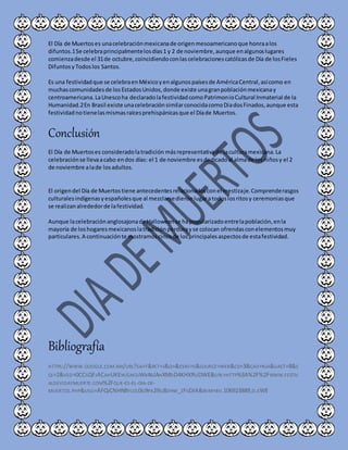 El Día de Muertoses unacelebraciónmexicanade origenmesoamericanoque honraalos
difuntos.1Se celebraprincipalmentelosdías1 y 2 de noviembre,aunque enalgunoslugares
comienzadesde el 31de octubre,coincidiendoconlascelebracionescatólicasde Día de losFieles
DifuntosyTodoslos Santos.
Es una festividadque se celebraenMéxicoyenalgunospaísesde AméricaCentral,asícomo en
muchascomunidadesde losEstadosUnidos,donde existe unagranpoblaciónmexicanay
centroamericana.LaUnescoha declaradolafestividadcomoPatrimonioCultural Inmaterial de la
Humanidad.2En Brasil existe unacelebraciónsimilarconocidacomoDiadosFinados,aunque esta
festividadnotienelasmismasraícesprehispánicasque el Díade Muertos.
Conclusión
El Día de Muertoses consideradolatradición másrepresentativade laculturamexicana.La
celebraciónse llevaacabo endos días: el 1 de noviembre esdedicadoal almade losniñosy el 2
de noviembre alade losadultos.
El origendel Día de Muertostiene antecedentesrelacionadosconel mestizaje.Comprenderasgos
culturalesindígenasyespañolesque al mezclarsedieronlugaratodoslosritosy ceremoniasque
se realizanalrededorde lafestividad.
Aunque lacelebraciónanglosajonade Halloweense hapopularizadoentrelapoblación,enla
mayoría de loshogaresmexicanoslatradiciónperdurayse colocan ofrendasconelementosmuy
particulares.A continuaciónte mostramoscincode losprincipalesaspectosde estafestividad.
Bibliografía
HTTPS://WWW.GOOGLE.COM.MX/URL?SA=T&RCT=J&Q=&ESRC=S&SOURCE=WEB&CD=3&CAD=RJA&UACT=8&S
QI=2&VED=0CCSQFJACAHUKEWJLNCUWK4BJAHXMDD4KHXRUDWE&URL=HTTP%3A%2F%2FWWW.FESTIV
ALDEVIDAYMUERTE.COM%2FQUE-ES-EL-DIA-DE-
MUERTOS.PHP&USG=AFQJCNHN8YUZL0G9PA29SJ8JIHW_ZFGDIA&BVM=BV.106923889,D.EWE
 