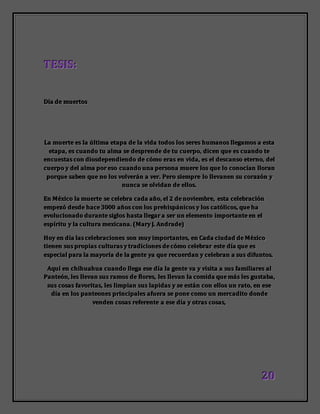 222000
TTTEEESSSIIISSS:::
DDDíííaaa dddeee mmmuuueeerrrtttooosss
LLLaaa mmmuuueeerrrttteee eeesss lllaaa úúúllltttiiimmmaaa eeetttaaapppaaa dddeee lllaaa vvviiidddaaa tttooodddooosss lllooosss ssseeerrreeesss hhhuuummmaaannnooosss lllllleeegggaaammmooosss aaa eeessstttaaa
eeetttaaapppaaa,,, eeesss cccuuuaaannndddooo tttuuu aaalllmmmaaa ssseee dddeeesssppprrreeennndddeee dddeee tttuuu cccuuueeerrrpppooo,,, dddiiiccceeennn qqquuueee eeesss cccuuuaaannndddooo ttteee
eeennncccuuueeessstttaaasss cccooonnn dddiiiooosssdddeeepppeeennndddiiieeennndddooo dddeee cccóóómmmooo eeerrraaasss eeennn vvviiidddaaa,,, eeesss eeelll dddeeessscccaaannnsssooo eeettteeerrrnnnooo,,, dddeeelll
cccuuueeerrrpppooo yyy dddeeelll aaalllmmmaaa pppooorrr eeesssooo cccuuuaaannndddooo uuunnnaaa pppeeerrrsssooonnnaaa mmmuuueeerrreee lllooosss qqquuueee lllooo cccooonnnooocccíííaaannn llllllooorrraaannn
pppooorrrqqquuueee sssaaabbbeeennn qqquuueee nnnooo lllooosss vvvooolllvvveeerrrááánnn aaa vvveeerrr... PPPeeerrrooo sssiiieeemmmppprrreee lllooo lllllleeevvvaaannneeennn sssuuu cccooorrraaazzzóóónnn yyy
nnnuuunnncccaaa ssseee ooolllvvviiidddaaannn dddeee eeellllllooosss...
EEEnnn MMMéééxxxiiicccooo lllaaa mmmuuueeerrrttteee ssseee ccceeellleeebbbrrraaa cccaaadddaaa aaañññooo,,, eeelll 222 dddeee nnnooovvviiieeemmmbbbrrreee,,, eeessstttaaa ccceeellleeebbbrrraaaccciiióóónnn
eeemmmpppeeezzzóóó dddeeesssdddeee hhhaaaccceee 333000000000 aaañññooosss cccooonnn lllooosss ppprrreeehhhiiissspppááánnniiicccooosss yyy lllooosss cccaaatttóóóllliiicccooosss,,, qqquuueee hhhaaa
eeevvvooollluuuccciiiooonnnaaadddooo ddduuurrraaannnttteee sssiiiggglllooosss hhhaaassstttaaa lllllleeegggaaarrr aaa ssseeerrr uuunnn eeellleeemmmeeennntttooo iiimmmpppooorrrtttaaannnttteee eeennn eeelll
eeessspppííírrriiitttuuu yyy lllaaa cccuuullltttuuurrraaa mmmeeexxxiiicccaaannnaaa... (((MMMaaarrryyy JJJ... AAAnnndddrrraaadddeee)))
HHHoooyyy eeennn dddíííaaa lllaaasss ccceeellleeebbbrrraaaccciiiooonnneeesss sssooonnn mmmuuuyyy iiimmmpppooorrrtttaaannnttteeesss,,, eeennn CCCaaadddaaa ccciiiuuudddaaaddd dddeee MMMéééxxxiiicccooo
tttiiieeennneeennn sssuuusss ppprrrooopppiiiaaasss cccuuullltttuuurrraaasss yyy tttrrraaadddiiiccciiiooonnneeesss dddeee cccóóómmmooo ccceeellleeebbbrrraaarrr eeesssttteee dddíííaaa qqquuueee eeesss
eeessspppeeeccciiiaaalll pppaaarrraaa lllaaa mmmaaayyyooorrríííaaa dddeee lllaaa gggeeennnttteee yyyaaa qqquuueee rrreeecccuuueeerrrdddaaannn yyy ccceeellleeebbbrrraaannn aaa sssuuusss dddiiifffuuunnntttooosss...
AAAqqquuuííí eeennn ccchhhiiihhhuuuaaahhhuuuaaa cccuuuaaannndddooo lllllleeegggaaa eeessseee dddíííaaa lllaaa gggeeennnttteee vvvaaa yyy vvviiisssiiitttaaa aaa sssuuusss fffaaammmiiillliiiaaarrreeesss aaalll
PPPaaannnttteeeóóónnn,,, llleeesss lllllleeevvvaaannn sssuuusss rrraaammmooosss dddeee ffflllooorrreeesss,,, llleeesss lllllleeevvvaaannn lllaaa cccooommmiiidddaaa qqquuueee mmmááásss llleeesss ggguuussstttaaabbbaaa,,,
sssuuusss cccooosssaaasss fffaaavvvooorrriiitttaaasss,,, llleeesss llliiimmmpppiiiaaannn sssuuusss lllaaapppiiidddaaasss yyy ssseee eeessstttááánnn cccooonnn eeellllllooosss uuunnn rrraaatttooo,,, eeennn eeessseee
dddíííaaa eeennn lllooosss pppaaannnttteeeooonnneeesss ppprrriiinnnccciiipppaaallleeesss aaafffuuueeerrraaa ssseee pppooonnneee cccooommmooo uuunnn mmmeeerrrcccaaadddiiitttooo dddooonnndddeee
vvveeennndddeeennn cccooosssaaasss rrreeefffeeerrreeennnttteee aaa eeessseee dddíííaaa yyy oootttrrraaasss cccooosssaaasss,,,
 